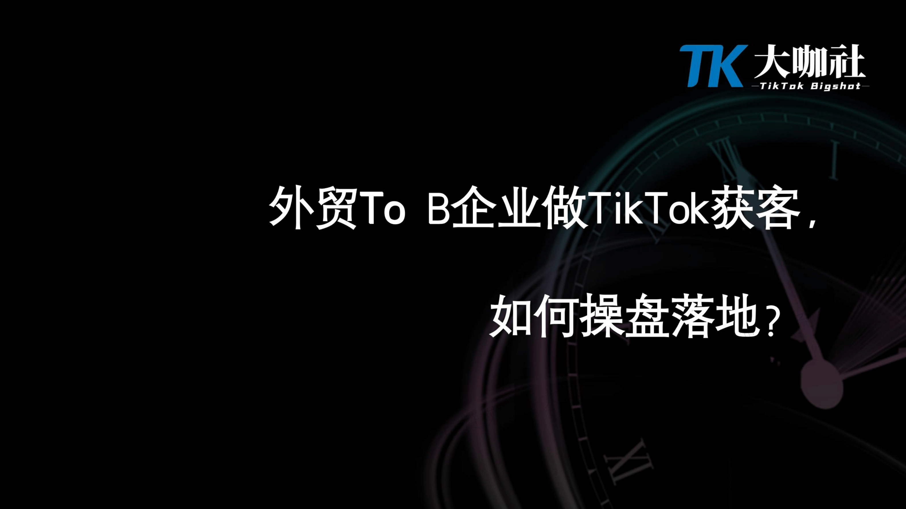 To B企业操盘策略｜To B类企业做TikTok获客如何操盘落地（课件+逐字稿）